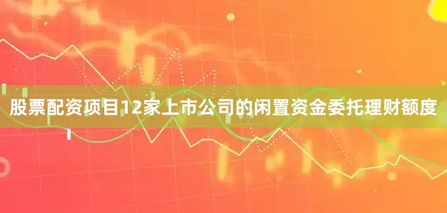 股票配资项目12家上市公司的闲置资金委托理财额度