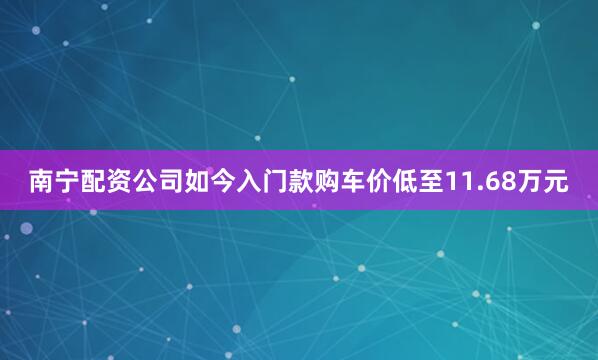南宁配资公司如今入门款购车价低至11.68万元