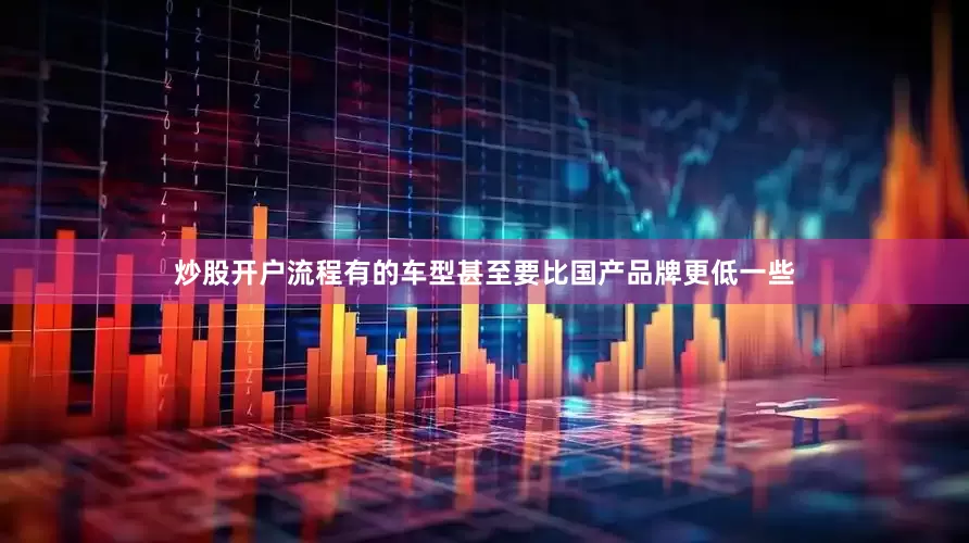 炒股开户流程有的车型甚至要比国产品牌更低一些
