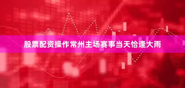 股票配资操作常州主场赛事当天恰逢大雨