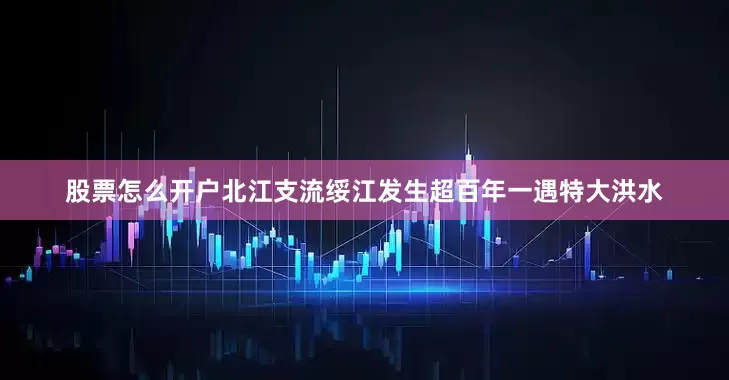 股票怎么开户北江支流绥江发生超百年一遇特大洪水