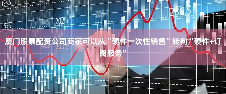 厦门股票配资公司商家可以从“硬件一次性销售”转向“硬件+订阅服务”