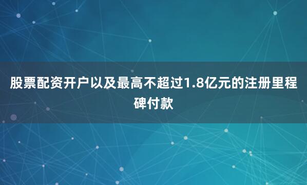 股票配资开户以及最高不超过1.8亿元的注册里程碑付款