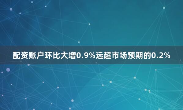 配资账户环比大增0.9%远超市场预期的0.2%