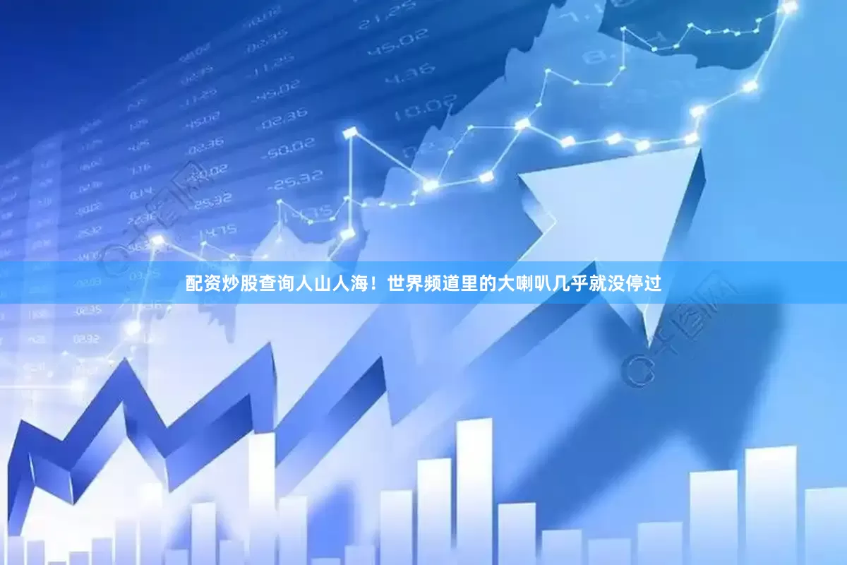 配资炒股查询人山人海！世界频道里的大喇叭几乎就没停过