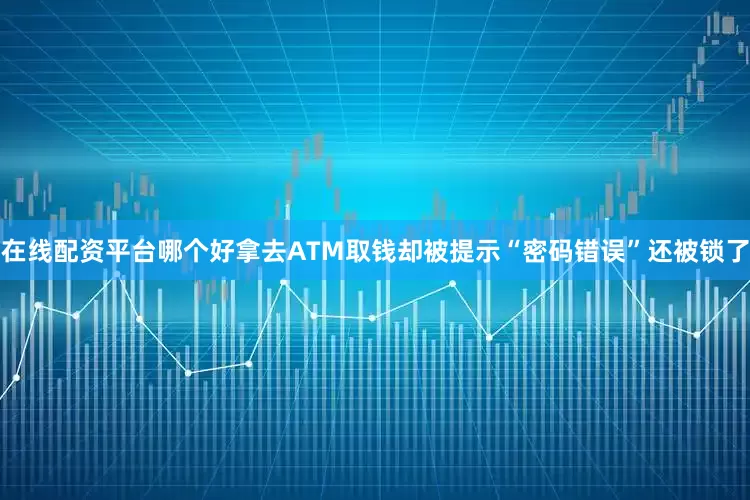 在线配资平台哪个好拿去ATM取钱却被提示“密码错误”还被锁了
