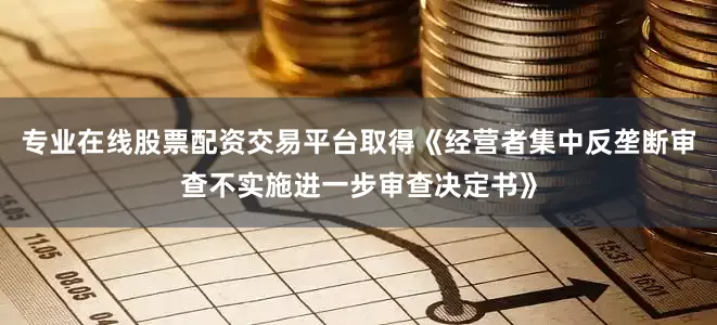专业在线股票配资交易平台取得《经营者集中反垄断审查不实施进一步审查决定书》