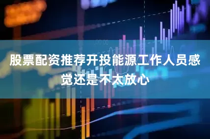 股票配资推荐开投能源工作人员感觉还是不太放心