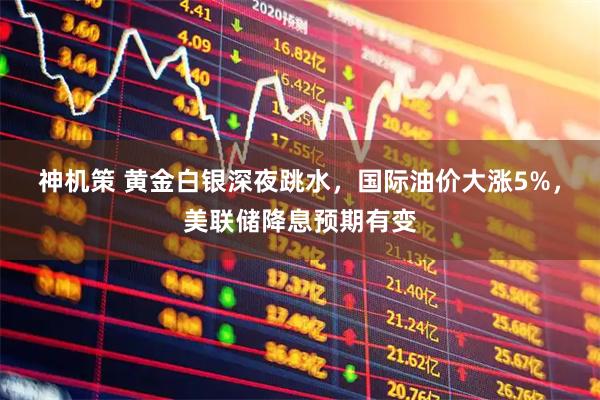 神机策 黄金白银深夜跳水，国际油价大涨5%，美联储降息预期有变