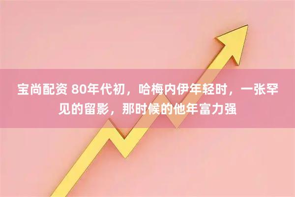 宝尚配资 80年代初，哈梅内伊年轻时，一张罕见的留影，那时候的他年富力强