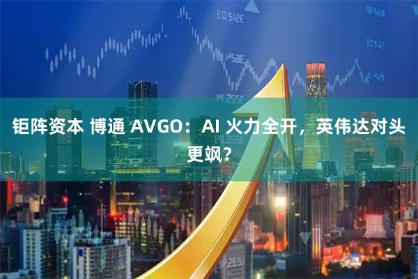钜阵资本 博通 AVGO：AI 火力全开，英伟达对头更飒？