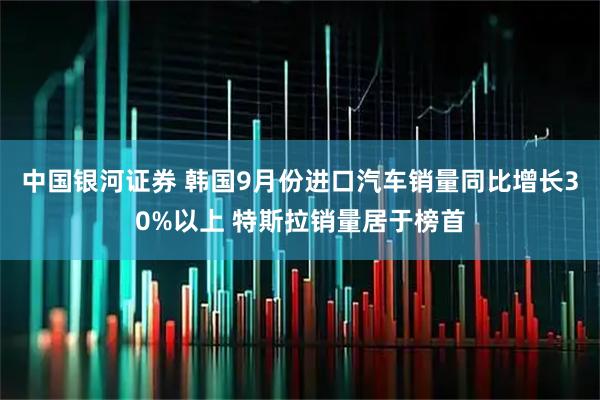 中国银河证券 韩国9月份进口汽车销量同比增长30%以上 特斯拉销量居于榜首