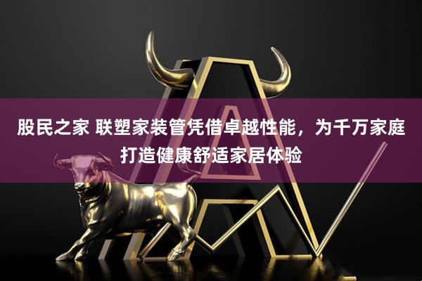 股民之家 联塑家装管凭借卓越性能，为千万家庭打造健康舒适家居体验