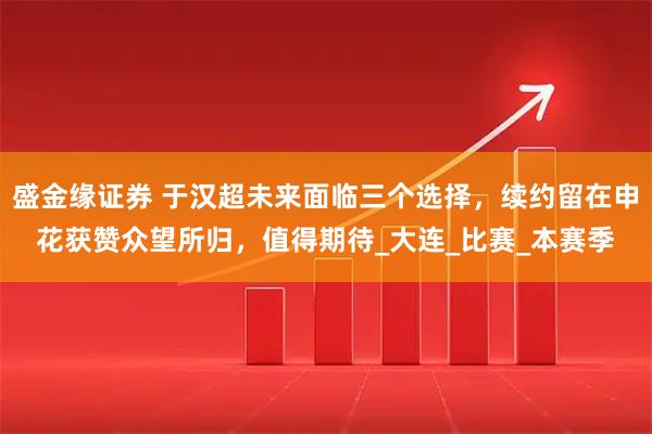 盛金缘证券 于汉超未来面临三个选择，续约留在申花获赞众望所归，值得期待_大连_比赛_本赛季