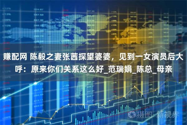 赚配网 陈毅之妻张茜探望婆婆，见到一女演员后大呼：原来你们关系这么好_范瑞娟_陈总_母亲