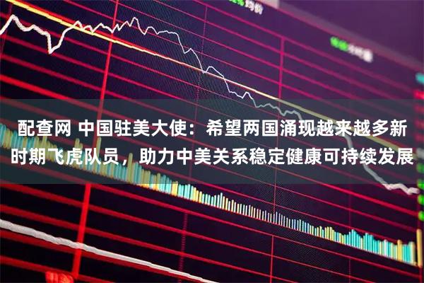 配查网 中国驻美大使：希望两国涌现越来越多新时期飞虎队员，助力中美关系稳定健康可持续发展