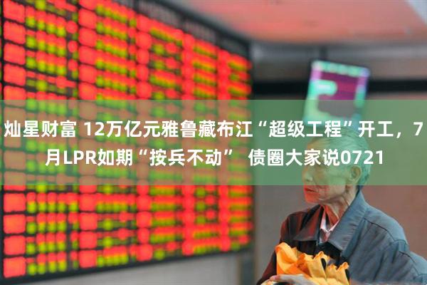 灿星财富 12万亿元雅鲁藏布江“超级工程”开工，7月LPR如期“按兵不动”  债圈大家说0721
