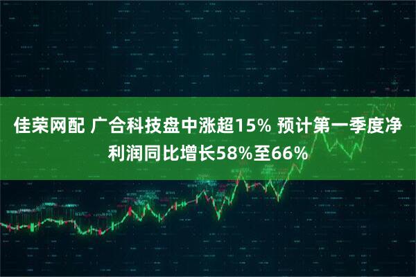 佳荣网配 广合科技盘中涨超15% 预计第一季度净利润同比增长58%至66%