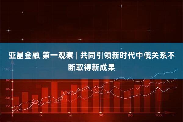 亚晶金融 第一观察 | 共同引领新时代中俄关系不断取得新成果