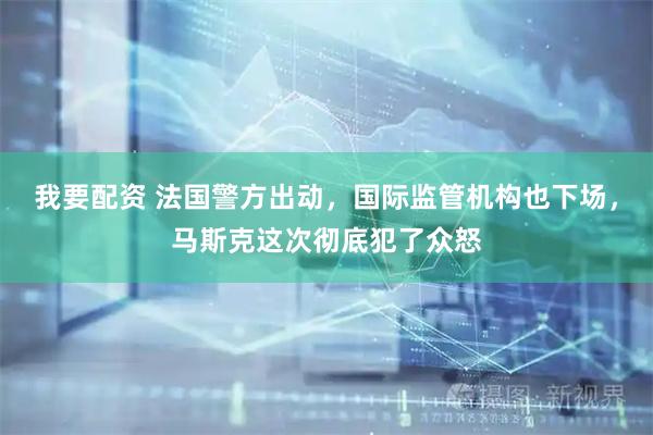 我要配资 法国警方出动，国际监管机构也下场，马斯克这次彻底犯了众怒