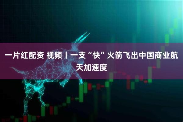 一片红配资 视频丨一支“快”火箭飞出中国商业航天加速度