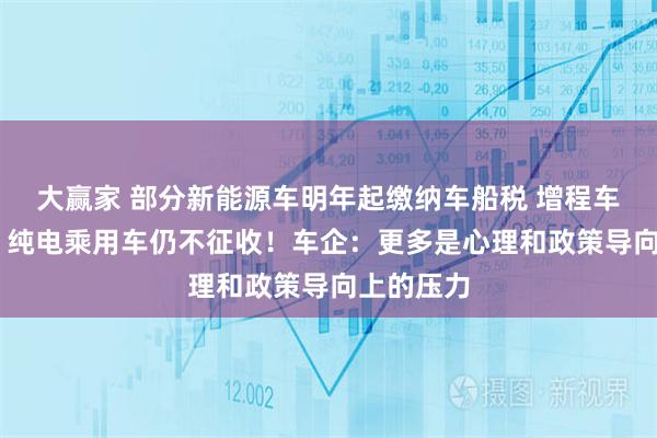 大赢家 部分新能源车明年起缴纳车船税 增程车也在其中 纯电乘用车仍不征收！车企：更多是心理和政策导向上的压力
