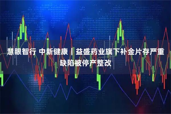 慧眼智行 中新健康｜益盛药业旗下补金片存严重缺陷被停产整改