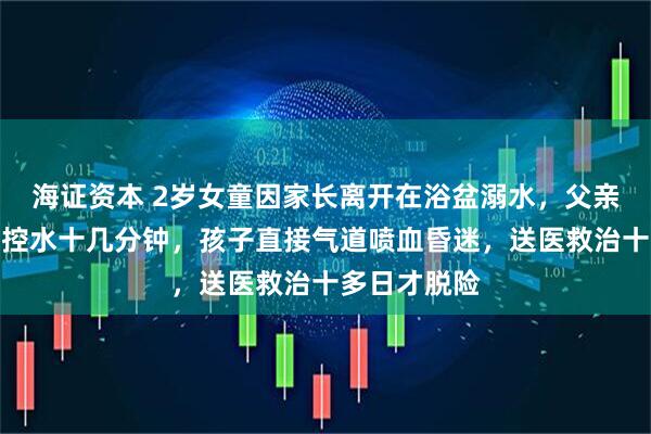 海证资本 2岁女童因家长离开在浴盆溺水，父亲慌神后倒立控水十几分钟，孩子直接气道喷血昏迷，送医救治十多日才脱险