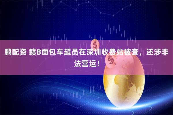 鹏配资 赣B面包车超员在深圳收费站被查，还涉非法营运！