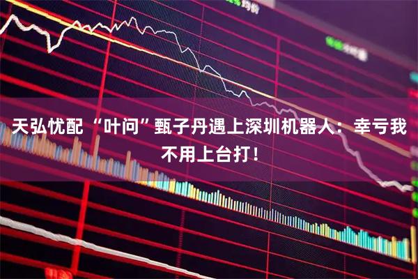 天弘忧配 “叶问”甄子丹遇上深圳机器人：幸亏我不用上台打！