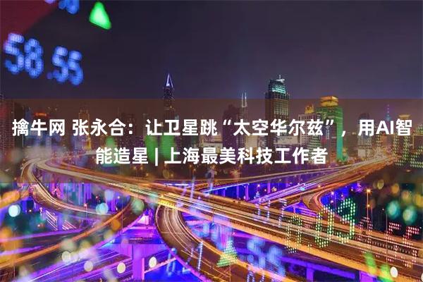 擒牛网 张永合：让卫星跳“太空华尔兹”，用AI智能造星 | 上海最美科技工作者