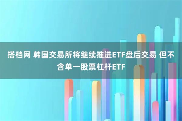 搭档网 韩国交易所将继续推进ETF盘后交易 但不含单一股票杠杆ETF